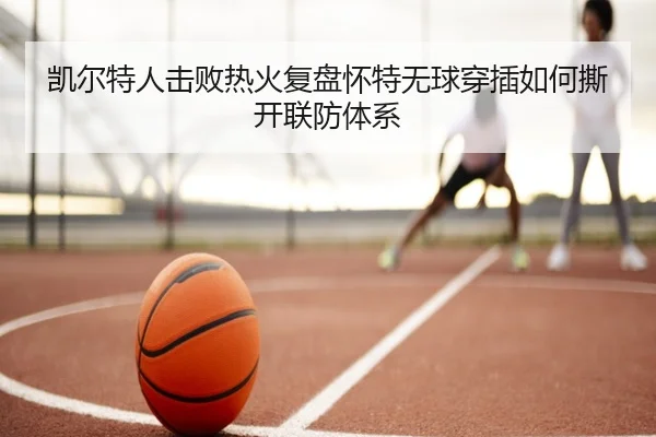 凯尔特人击败热火复盘怀特无球穿插如何撕开联防体系