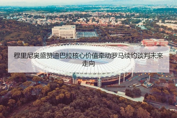 穆里尼奥盛赞迪巴拉核心价值牵动罗马续约谈判未来走向