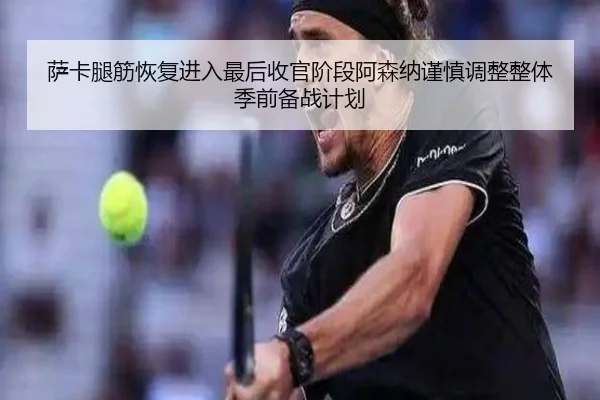 萨卡腿筋恢复进入最后收官阶段阿森纳谨慎调整整体季前备战计划